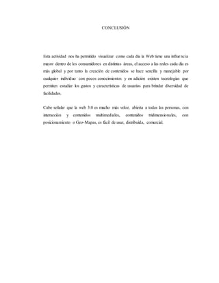 CONCLUSIÓN
Esta actividad nos ha permitido visualizar como cada día la Web tiene una influencia
mayor dentro de los consumidores en distintas áreas, el acceso a las redes cada día es
más global y por tanto la creación de contenidos se hace sencilla y manejable por
cualquier individuo con pocos conocimientos y en adición existen tecnologías que
permiten estudiar los gustos y características de usuarios para brindar diversidad de
facilidades.
Cabe señalar que la web 3.0 es mucho más veloz, abierta a todas las personas, con
interacción y contenidos multimediales, contenidos tridimensionales, con
posicionamiento o Geo-Mapas, es fácil de usar, distribuida, comercial.
 