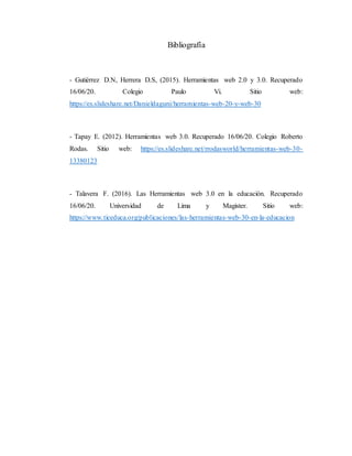 Bibliografía
- Gutiérrez D.N, Herrera D.S, (2015). Herramientas web 2.0 y 3.0. Recuperado
16/06/20. Colegio Paulo Vi. Sitio web:
https://es.slideshare.net/Danieldaguni/herramientas-web-20-y-web-30
- Tapay E. (2012). Herramientas web 3.0. Recuperado 16/06/20. Colegio Roberto
Rodas. Sitio web: https://es.slideshare.net/rrodasworld/herramientas-web-30-
13380123
- Talavera F. (2016). Las Herramientas web 3.0 en la educación. Recuperado
16/06/20. Universidad de Lima y Magister. Sitio web:
https://www.ticeduca.org/publicaciones/las-herramientas-web-30-en-la-educacion
 