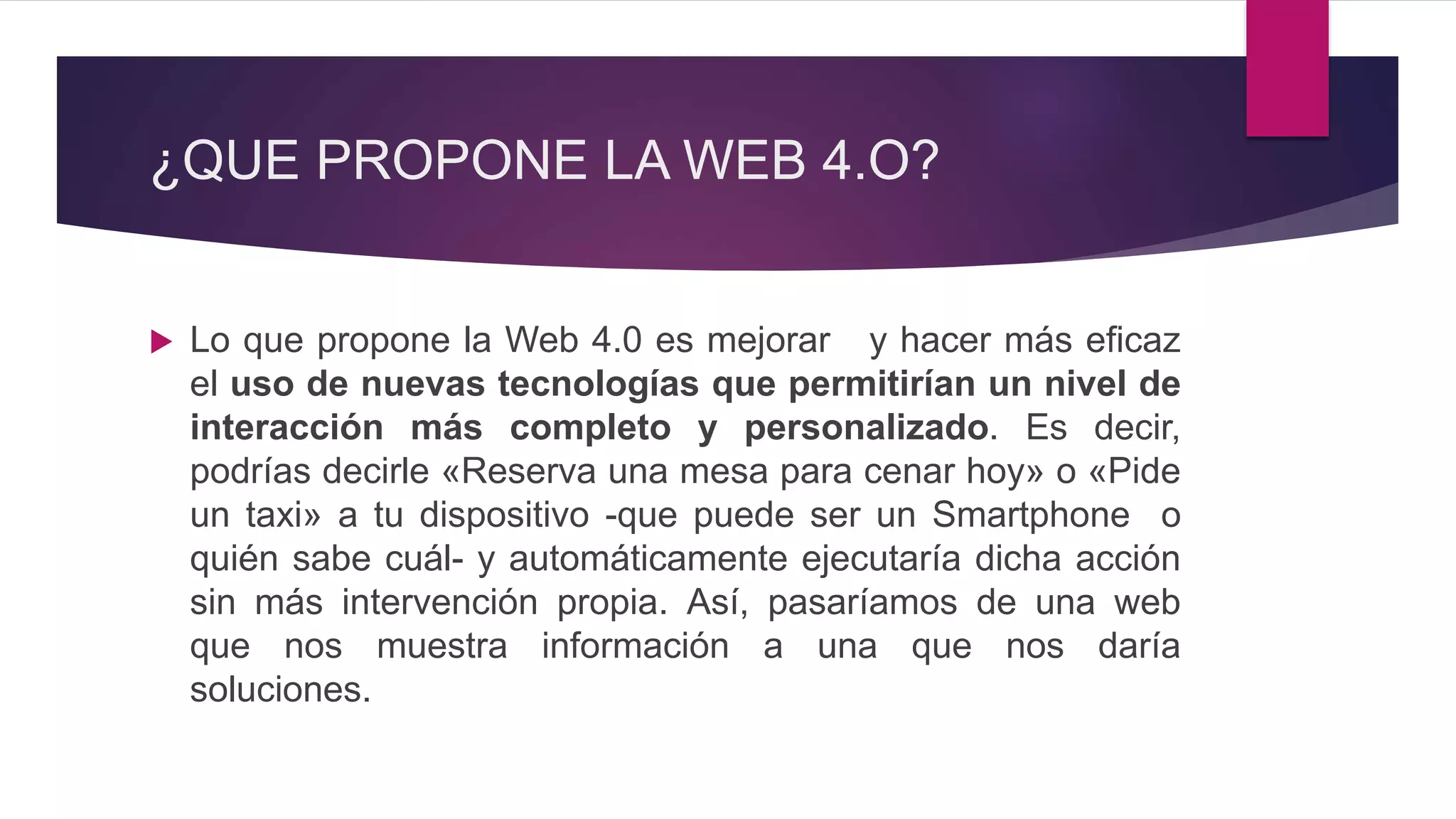 ¿QUE PROPONE LA WEB 4.O?
 Lo que propone la Web 4.0 es mejorar y hacer más eficaz
el uso de nuevas tecnologías que permitirían un nivel de
interacción más completo y personalizado. Es decir,
podrías decirle «Reserva una mesa para cenar hoy» o «Pide
un taxi» a tu dispositivo -que puede ser un Smartphone o
quién sabe cuál- y automáticamente ejecutaría dicha acción
sin más intervención propia. Así, pasaríamos de una web
que nos muestra información a una que nos daría
soluciones.
 