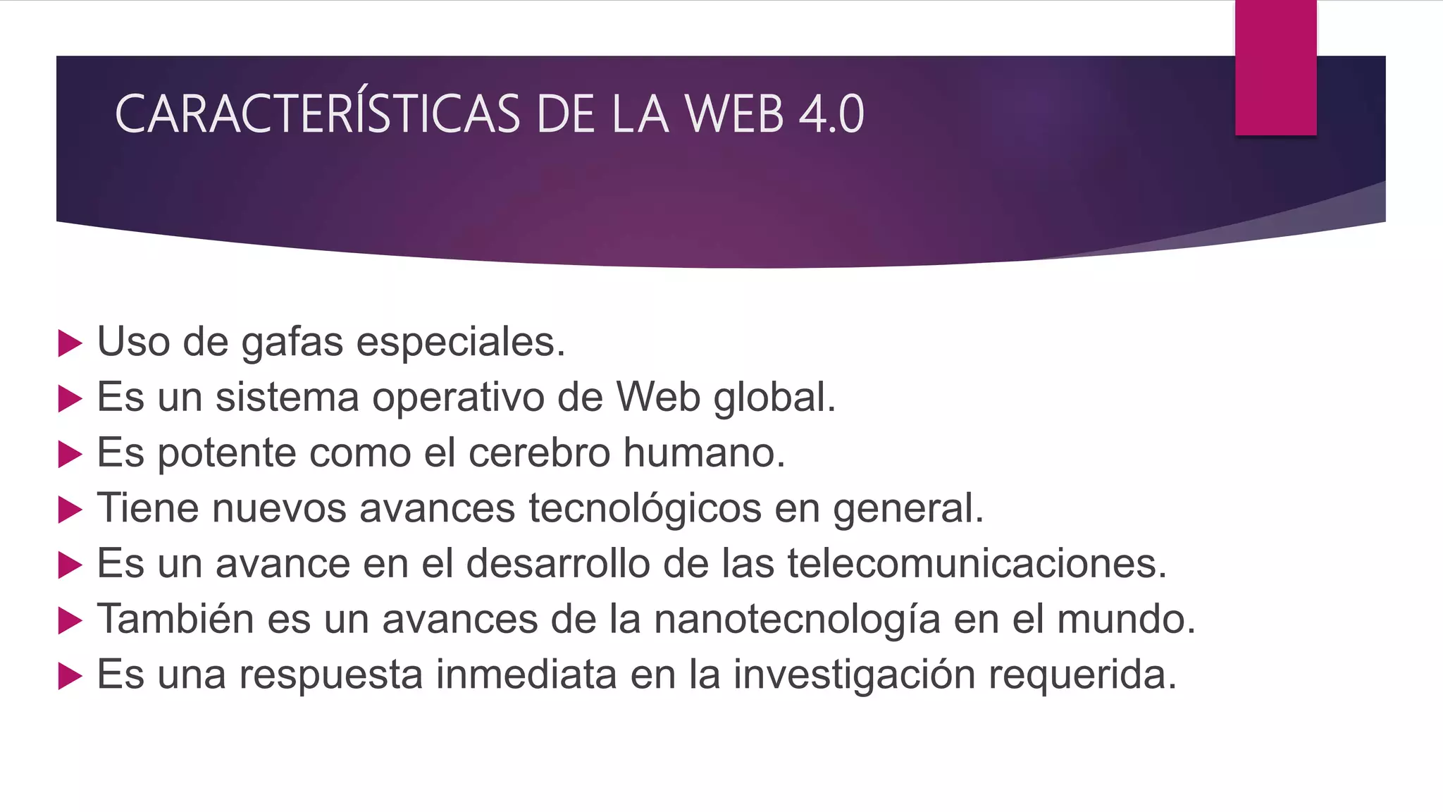 CARACTERÍSTICAS DE LA WEB 4.0
 Uso de gafas especiales.
 Es un sistema operativo de Web global.
 Es potente como el cerebro humano.
 Tiene nuevos avances tecnológicos en general.
 Es un avance en el desarrollo de las telecomunicaciones.
 También es un avances de la nanotecnología en el mundo.
 Es una respuesta inmediata en la investigación requerida.
 