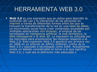 HERRAMIENTA WEB 3.0
   Web 3.0 es una expresión que se utiliza para describir la
    evolución del uso y la interacción de las personas en
    internet a través de diferentes formas entre los que se
    incluyen la transformación de la red en una base de datos,
    un movimiento social hacia crear contenidos accesibles por
    múltiples aplicaciones non-browser, el empuje de las
    tecnologías de inteligencia artificial, la web semántica, la
    Web Geoespacial o la Web 3D. La expresión es utilizada por
    los mercados para promocionar las mejoras respecto a la
    Web 2.0. Esta expresión Web 3.0 apareció por primera vez
    en 2006 en un artículo de Jeffrey Zeldman, crítico de la
    Web 2.0 y asociado a tecnologías como AJAX. Actualmente
    existe un debate considerable en torno a lo que significa
    Web 3.0, y cuál sea la definición más adecuada.1
 