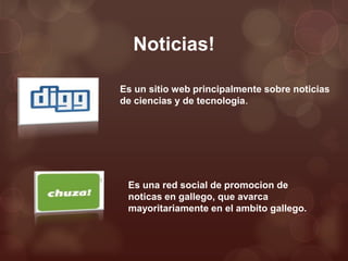 Noticias!

Es un sitio web principalmente sobre noticias
de ciencias y de tecnologia.




 Es una red social de promocion de
 noticas en gallego, que avarca
 mayoritariamente en el ambito gallego.
 