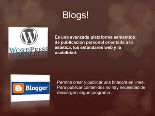Blogs!

Es una avanzada plataforma semantica
de publicacion personal orientada a la
estetica, los estandares web y la
usabilidad.




 Permite crear y publicar una bitacora en linea.
 Para publicar contenidos no hay necesidad de
 descargar ningun programa .
 