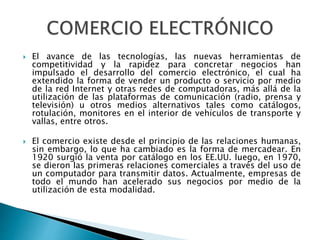  El avance de las tecnologías, las nuevas herramientas de 
competitividad y la rapidez para concretar negocios han 
impulsado el desarrollo del comercio electrónico, el cual ha 
extendido la forma de vender un producto o servicio por medio 
de la red Internet y otras redes de computadoras, más allá de la 
utilización de las plataformas de comunicación (radio, prensa y 
televisión) u otros medios alternativos tales como catálogos, 
rotulación, monitores en el interior de vehículos de transporte y 
vallas, entre otros. 
 El comercio existe desde el principio de las relaciones humanas, 
sin embargo, lo que ha cambiado es la forma de mercadear. En 
1920 surgió la venta por catálogo en los EE.UU. luego, en 1970, 
se dieron las primeras relaciones comerciales a través del uso de 
un computador para transmitir datos. Actualmente, empresas de 
todo el mundo han acelerado sus negocios por medio de la 
utilización de esta modalidad. 
 