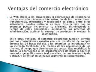 La Web ofrece a los proveedores la oportunidad de relacionarse 
con un mercado totalmente interactivo, donde las transacciones, 
transferencias, inventarios y recolección de datos, entre otras 
actividades, pueden realizarse en línea. Esto permite que las 
empresas puedan incrementar su eficiencia, disminuyendo el 
tiempo de estas operaciones; automatizar los procesos de 
administración; acelerar la entrega de productos y mejorar la 
distribución. 
Entre otras ventajas, el comercio electrónico también permite 
que los consumidores cuenten con una plataforma de compra 
durante las 24 horas del día, y las empresas se introduzcan en 
un mercado focalizado, a la medida de las necesidades de los 
clientes, al tiempo que disminuyen sus costos. Esta modalidad le 
brinda la oportunidad a las organizaciones de llegar a aquellos 
mercados geográficamente inalcanzables, de una manera rápida 
y eficaz, y de entrar en un nuevo segmento de consumidores. 
 