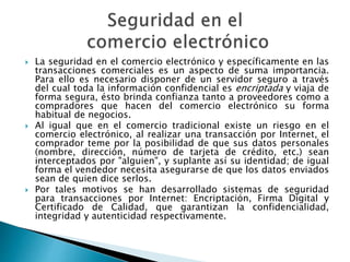  La seguridad en el comercio electrónico y específicamente en las 
transacciones comerciales es un aspecto de suma importancia. 
Para ello es necesario disponer de un servidor seguro a través 
del cual toda la información confidencial es encriptada y viaja de 
forma segura, ésto brinda confianza tanto a proveedores como a 
compradores que hacen del comercio electrónico su forma 
habitual de negocios. 
 Al igual que en el comercio tradicional existe un riesgo en el 
comercio electrónico, al realizar una transacción por Internet, el 
comprador teme por la posibilidad de que sus datos personales 
(nombre, dirección, número de tarjeta de crédito, etc.) sean 
interceptados por "alguien", y suplante así su identidad; de igual 
forma el vendedor necesita asegurarse de que los datos enviados 
sean de quien dice serlos. 
 Por tales motivos se han desarrollado sistemas de seguridad 
para transacciones por Internet: Encriptación, Firma Digital y 
Certificado de Calidad, que garantizan la confidencialidad, 
integridad y autenticidad respectivamente. 
 