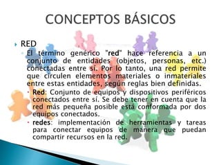  RED 
◦ El término genérico "red" hace referencia a un 
conjunto de entidades (objetos, personas, etc.) 
conectadas entre sí. Por lo tanto, una red permite 
que circulen elementos materiales o inmateriales 
entre estas entidades, según reglas bien definidas. 
 Red: Conjunto de equipos y dispositivos periféricos 
conectados entre sí. Se debe tener en cuenta que la 
red más pequeña posible está conformada por dos 
equipos conectados. 
 redes: implementación de herramientas y tareas 
para conectar equipos de manera que puedan 
compartir recursos en la red. 
 