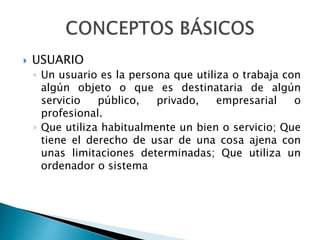  USUARIO 
◦ Un usuario es la persona que utiliza o trabaja con 
algún objeto o que es destinataria de algún 
servicio público, privado, empresarial o 
profesional. 
◦ Que utiliza habitualmente un bien o servicio; Que 
tiene el derecho de usar de una cosa ajena con 
unas limitaciones determinadas; Que utiliza un 
ordenador o sistema 
 