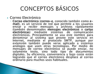  Correo Electrónico 
◦ Correo electrónico (correo-e, conocido también como e-mail), 
es un servicio de red que permite a los usuarios 
enviar y recibir mensajes y archivos rápidamente 
(también denominados mensajes electrónicos o cartas 
electrónicas) mediante sistemas de comunicación 
electrónicos. Principalmente se usa este nombre para 
denominar al sistema que provee este servicio en 
Internet, mediante el protocolo SMTP, aunque por 
extensión también puede verse aplicado a sistemas 
análogos que usen otras tecnologías. Por medio de 
mensajes de correo electrónico se puede enviar, no 
solamente texto, sino todo tipo de documentos 
digitales. Su eficiencia, conveniencia y bajo coste están 
logrando que el correo electrónico desplace al correo 
ordinario para muchos usos habituales. 
 