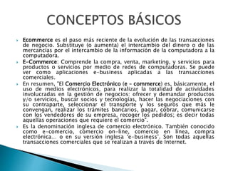  Ecommerce es el paso más reciente de la evolución de las transacciones 
de negocio. Substituye (o aumenta) el intercambio del dinero o de las 
mercancías por el intercambio de la información de la computadora a la 
computadora. 
 E-Commerce: Comprende la compra, venta, marketing, y servicios para 
productos o servicios por medio de redes de computadoras. Se puede 
ver como aplicaciones e-business aplicadas a las transacciones 
comerciales. 
 En resumen, "El Comercio Electrónico (e – commerce) es, básicamente, el 
uso de medios electrónicos, para realizar la totalidad de actividades 
involucradas en la gestión de negocios: ofrecer y demandar productos 
y/o servicios, buscar socios y tecnologías, hacer las negociaciones con 
su contraparte, seleccionar el transporte y los seguros que más le 
convengan, realizar los trámites bancarios, pagar, cobrar, comunicarse 
con los vendedores de su empresa, recoger los pedidos; es decir todas 
aquellas operaciones que requiere el comercio". 
 Es la denominación inglesa de comercio electrónico. También conocido 
como e-comercio, comercio on-line, comercio en línea, compra 
electrónica… o en su versión inglesa ‘e-business’. Son todas aquellas 
transacciones comerciales que se realizan a través de Internet. 
 
