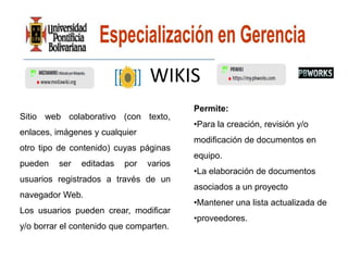 WIKIS
                                         Permite:
Sitio web colaborativo (con texto,
                                         •Para la creación, revisión y/o
enlaces, imágenes y cualquier
                                         modificación de documentos en
otro tipo de contenido) cuyas páginas
                                         equipo.
pueden   ser   editadas   por   varios
                                         •La elaboración de documentos
usuarios registrados a través de un
                                         asociados a un proyecto
navegador Web.
                                         •Mantener una lista actualizada de
Los usuarios pueden crear, modificar
                                         •proveedores.
y/o borrar el contenido que comparten.
 