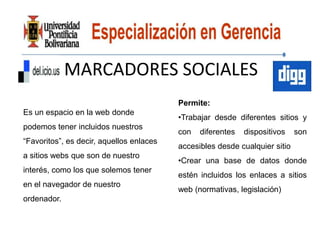MARCADORES SOCIALES
                                          Permite:
Es un espacio en la web donde
                                          •Trabajar desde diferentes sitios y
podemos tener incluidos nuestros
                                          con   diferentes   dispositivos    son
“Favoritos”, es decir, aquellos enlaces
                                          accesibles desde cualquier sitio
a sitios webs que son de nuestro
                                          •Crear una base de datos donde
interés, como los que solemos tener
                                          estén incluidos los enlaces a sitios
en el navegador de nuestro
                                          web (normativas, legislación)
ordenador.
 