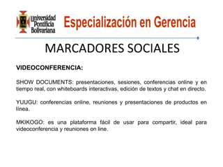 MARCADORES SOCIALES
VIDEOCONFERENCIA:

SHOW DOCUMENTS: presentaciones, sesiones, conferencias online y en
tiempo real, con whiteboards interactivas, edición de textos y chat en directo.

YUUGU: conferencias online, reuniones y presentaciones de productos en
línea.

MKIKOGO: es una plataforma fácil de usar para compartir, ideal para
videoconferencia y reuniones on line.
 