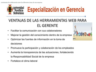crecimiento de colaboración entre las diferentes áreas de una empresa.




            VENTAJAS DE LAS HERRAMIENTAS WEB PARA
                          EL GERENTE
           • Facilitar la comunicación con sus colaboradores
           • Mejorar la gestión del conocimiento dentro de la empresa
           • Optimizar las fuentes de información en la toma de
                decisiones
           • Promueve la participación y colaboración de los empleados
           • Aumenta la transparencia de las actuaciones, fortaleciendo
                la Responsabilidad Social de la empresa
           • Fortalece el clima laboral
 