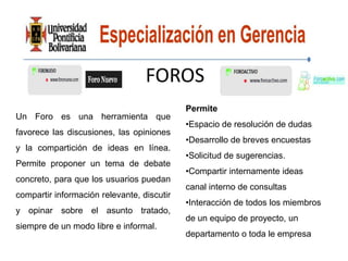 FOROS
                                            Permite
Un Foro es una herramienta que
                                            •Espacio de resolución de dudas
favorece las discusiones, las opiniones
                                            •Desarrollo de breves encuestas
y la compartición de ideas en línea.
                                            •Solicitud de sugerencias.
Permite proponer un tema de debate
                                            •Compartir internamente ideas
concreto, para que los usuarios puedan
                                            canal interno de consultas
compartir información relevante, discutir
                                            •Interacción de todos los miembros
y opinar sobre el asunto tratado,
                                            de un equipo de proyecto, un
siempre de un modo libre e informal.
                                            departamento o toda le empresa
 