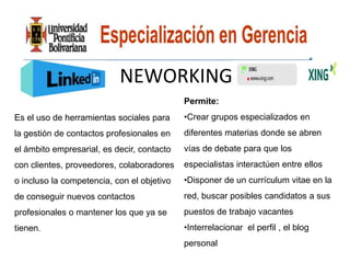 NEWORKING
                                            Permite:
Es el uso de herramientas sociales para     •Crear grupos especializados en
la gestión de contactos profesionales en    diferentes materias donde se abren
el ámbito empresarial, es decir, contacto   vías de debate para que los
con clientes, proveedores, colaboradores    especialistas interactúen entre ellos
o incluso la competencia, con el objetivo   •Disponer de un currículum vitae en la
de conseguir nuevos contactos               red, buscar posibles candidatos a sus
profesionales o mantener los que ya se      puestos de trabajo vacantes
tienen.                                     •Interrelacionar el perfil , el blog
                                            personal
 