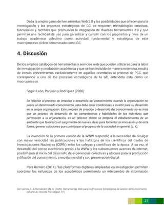 De Fuentes, A., & Hernández, Ma. S. (2020). Herramientas Web para los Procesos Estratégicos de Gestión del Conocimiento
del artículo. Revista Transdigital, 1(1).
21
Dada la amplia gama de herramientas Web 2.0 y las posibilidades que ofrecen para la
investigación y los procesos estratégicos de GC, se requieren metodologías creativas,
funcionales y factibles que promuevan la integración de diversas herramientas 2.0 y que
permitan una facilidad de uso para garantizar y cumplir con los propósitos y fines de un
trabajo académico colectivo como actividad fundamental y estratégica de este
macroproceso cíclico denominado como GC.
4. Discusión
De los amplios catálogos de herramientas y servicios web que pueden utilizarse para la labor
de investigación y producción académica y que se han incluido de manera extensiva, resulta
de interés concentrarnos exclusivamente en aquellas orientadas al proceso de PCC, que
corresponde a uno de los procesos estratégicos de la GC, entendida esta como un
macroproceso.
Según León, Ponjuán y Rodríguez (2006):
En relación al proceso de creación o desarrollo del conocimiento, cuando la organización no
posee un determinado conocimiento, esta debe crear condiciones e invertir para su desarrollo
en la propia organización. Este proceso de creación o desarrollo del conocimiento no es más
que un proceso de desarrollo de las competencias y habilidades de los individuos que
pertenecen a la organización, es un proceso donde se propicia el establecimiento de un
ambiente que favorezca el surgimiento de nuevas ideas para fomentar la innovación y de esta
forma, generar soluciones que contribuyan al progreso de la sociedad en general (p. 4).
La invención de la primera versión de la WWW respondió a la necesidad de divulgar
con mayor velocidad las publicaciones y los hallazgos de los científicos del Centro de
Investigaciones Nucleares (CERN) entre los colegas y científicos de la época. A su vez, el
desarrollo del correo electrónico previo a la WWW y los subsecuentes avances de internet,
posibilitaron el inicio del desarrollo de experiencias colectivas y ubicuas para la producción
y difusión del conocimiento, a escala mundial y con preservación digital.
Para Romero (2014), “las plataformas digitales empleadas en investigación permiten
coordinar los esfuerzos de los académicos permitiendo un intercambio de información
 