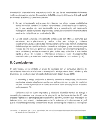 De Fuentes, A., & Hernández, Ma. S. (2020). Herramientas Web para los Procesos Estratégicos de Gestión del Conocimiento
del artículo. Revista Transdigital, 1(1).
23
investigación orientada hacia una profundización del uso de las herramientas de internet
modernas, incluyendo algunas del paradigma de la CN, así como del impacto de la web social
en el trabajo académico y científico colectivo:
1. Se han perfeccionado aplicaciones tecnológicas que abren nuevas posibilidades
dentro del trabajo científico. Se trata de herramientas 2.0 innovadoras de uso sencillo,
por lo que resultan de valor inestimable para la organización del desempeño
investigador, desde el proceso de pesquisa y construcción del conocimiento hasta la
publicación y difusión de los resultados (p. 49).
2. La web social comunica e interconecta profesionales con intereses comunes que
encuentran ahora plataformas y medios online para trabajar y colaborar
colectivamente. Esta posibilidad de interrelacionarse a través de internet, en el campo
de la investigación científica, donde a menudo se trabaja en grupo, supone una gran
ventaja. De este modo, se genera un espacio apropiado para intercambiar pareceres,
hacer revisiones y establecer acuerdos; pero, sobre todo, se facilita el intercambio
rápido y eficaz de recursos e información, evitándose hacer desplazamientos
internacionales que antes eran precisos para tener acceso al conocimiento (p. 50).
5. Conclusiones
En este trabajo, se ha brindado un grupo de catálogos con un exhaustivo abanico de
herramientas orientadas a la labor de la investigación, a los procesos de GC, a la PCC y a la
difusión de los resultados que tales actividades generan. Según Crespo (2015):
El networking o trabajo colaborativo a distancia, beneficia la interactividad y la discusión
constructiva. Algunas plataformas cuentan con aplicaciones que, a modo de escritorios
virtuales, facilitan la planificación de tareas, la edición de textos y la compartición de objetos
audiovisuales (p. 73).
Concluimos que se vuelve imperativo y necesario establecer formas de trabajo y
metodologías creativas que promuevan la integración de las herramientas de GC más
eficaces y apropiadas para la producción académica colectiva, cuestión que implica por un
lado, un previo conocimiento y cierta experimentación probatoria sobre las mismas, al igual
que la suficiente experiencia y conocimiento de uso aplicativo para seleccionar e incorporar
 
