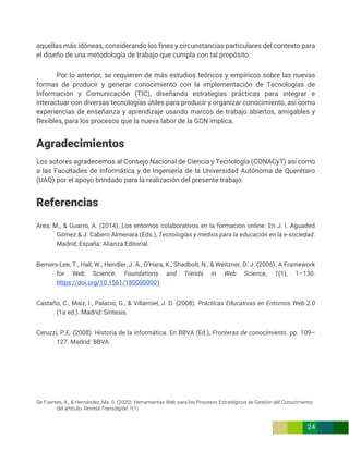 De Fuentes, A., & Hernández, Ma. S. (2020). Herramientas Web para los Procesos Estratégicos de Gestión del Conocimiento
del artículo. Revista Transdigital, 1(1).
24
aquellas más idóneas, considerando los fines y circunstancias particulares del contexto para
el diseño de una metodología de trabajo que cumpla con tal propósito.
Por lo anterior, se requieren de más estudios teóricos y empíricos sobre las nuevas
formas de producir y generar conocimiento con la implementación de Tecnologías de
Información y Comunicación (TIC), diseñando estrategias prácticas para integrar e
interactuar con diversas tecnologías útiles para producir y organizar conocimiento, así como
experiencias de enseñanza y aprendizaje usando marcos de trabajo abiertos, amigables y
flexibles, para los procesos que la nueva labor de la GCN implica.
Agradecimientos
Los autores agradecemos al Consejo Nacional de Ciencia y Tecnología (CONACyT) así como
a las Facultades de Informática y de Ingeniería de la Universidad Autónoma de Querétaro
(UAQ) por el apoyo brindado para la realización del presente trabajo.
Referencias
Area, M., & Guarro, A. (2014). Los entornos colaborativos en la formación online. En J. I. Aguaded
Gómez & J. Cabero Almenara (Eds.), Tecnologías y medios para la educación en la e-sociedad.
Madrid, España: Alianza Editorial.
Berners-Lee, T., Hall, W., Hendler, J. A., O’Hara, K., Shadbolt, N., & Weitzner, D. J. (2006). A Framework
for Web Science. Foundations and Trends in Web Science, 1(1), 1–130.
https://doi.org/10.1561/1800000001
Castaño, C., Maiz, I., Palacio, G., & Villarroel, J. D. (2008). Prácticas Educativas en Entornos Web 2.0
(1a ed.). Madrid: Síntesis.
Ceruzzi, P.E. (2008). Historia de la informática. En BBVA (Ed.), Fronteras de conocimiento. pp. 109–
127. Madrid: BBVA.
 