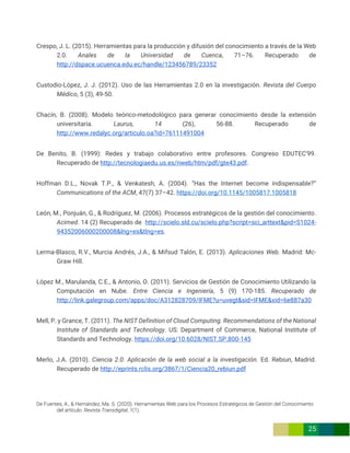 De Fuentes, A., & Hernández, Ma. S. (2020). Herramientas Web para los Procesos Estratégicos de Gestión del Conocimiento
del artículo. Revista Transdigital, 1(1).
25
Crespo, J. L. (2015). Herramientas para la producción y difusión del conocimiento a través de la Web
2.0. Anales de la Universidad de Cuenca, 71–76. Recuperado de
http://dspace.ucuenca.edu.ec/handle/123456789/23352
Custodio-López, J. J. (2012). Uso de las Herramientas 2.0 en la investigación. Revista del Cuerpo
Médico, 5 (3), 49-50.
Chacín, B. (2008). Modelo teórico-metodológico para generar conocimiento desde la extensión
universitaria. Laurus, 14 (26), 56-88. Recuperado de
http://www.redalyc.org/articulo.oa?id=76111491004
De Benito, B. (1999): Redes y trabajo colaborativo entre profesores. Congreso EDUTEC’99.
Recuperado de http://tecnologiaedu.us.es/nweb/htm/pdf/gte43.pdf.
Hoffman D.L., Novak T.P., & Venkatesh, A. (2004). “Has the Internet become indispensable?”
Communications of the ACM, 47(7) 37–42. https://doi.org/10.1145/1005817.1005818
León, M., Ponjuán, G., & Rodríguez, M. (2006). Procesos estratégicos de la gestión del conocimiento.
Acimed. 14 (2) Recuperado de http://scielo.sld.cu/scielo.php?script=sci_arttext&pid=S1024-
94352006000200008&lng=es&tlng=es.
Lerma-Blasco, R.V., Murcia Andrés, J.A., & Mifsud Talón, E. (2013). Aplicaciones Web. Madrid: Mc-
Graw Hill.
López M., Marulanda, C.E., & Antonio, O. (2011). Servicios de Gestión de Conocimiento Utilizando la
Computación en Nube. Entre Ciencia e Ingeniería, 5 (9) 170-185. Recuperado de
http://link.galegroup.com/apps/doc/A312828709/IFME?u=uvegt&sid=IFME&xid=6e887a30
Mell, P. y Grance, T. (2011). The NIST Definition of Cloud Computing. Recommendations of the National
Institute of Standards and Technology. US: Department of Commerce, National Institute of
Standards and Technology. https://doi.org/10.6028/NIST.SP.800-145
Merlo, J.A. (2010). Ciencia 2.0. Aplicación de la web social a la investigación. Ed. Rebiun, Madrid.
Recuperado de http://eprints.rclis.org/3867/1/Ciencia20_rebiun.pdf
 