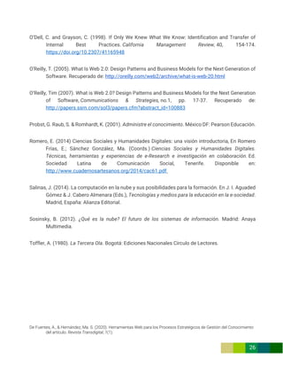De Fuentes, A., & Hernández, Ma. S. (2020). Herramientas Web para los Procesos Estratégicos de Gestión del Conocimiento
del artículo. Revista Transdigital, 1(1).
26
O’Dell, C. and Grayson, C. (1998). If Only We Knew What We Know: Identification and Transfer of
Internal Best Practices. California Management Review, 40, 154-174.
https://doi.org/10.2307/41165948
O'Reilly, T. (2005). What Is Web 2.0: Design Patterns and Business Models for the Next Generation of
Software. Recuperado de: http://oreilly.com/web2/archive/what-is-web-20.html
O’Reilly, Tim (2007). What is Web 2.0? Design Patterns and Business Models for the Next Generation
of Software, Communications & Strategies, no.1, pp. 17-37. Recuperado de:
http://papers.ssrn.com/sol3/papers.cfm?abstract_id=100883
Probst, G. Raub, S. & Romhardt, K. (2001). Administre el conocimiento. México DF: Pearson Educación.
Romero, E. (2014) Ciencias Sociales y Humanidades Digitales: una visión introductoria, En Romero
Frías, E.; Sánchez González, Ma. (Coords.) Ciencias Sociales y Humanidades Digitales.
Técnicas, herramientas y experiencias de e-Research e investigación en colaboración. Ed.
Sociedad Latina de Comunicación Social, Tenerife. Disponible en:
http://www.cuadernosartesanos.org/2014/cac61.pdf
Salinas, J. (2014). La computación en la nube y sus posibilidades para la formación. En J. I. Aguaded
Gómez & J. Cabero Almenara (Eds.), Tecnologías y medios para la educación en la e-sociedad.
Madrid, España: Alianza Editorial.
Sosinsky, B. (2012). ¿Qué es la nube? El futuro de los sistemas de información. Madrid: Anaya
Multimedia.
Toffler, A. (1980). La Tercera Ola. Bogotá: Ediciones Nacionales Círculo de Lectores.
 