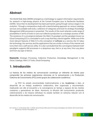 De Fuentes, A., & Hernández, Ma. S. (2020). Herramientas Web para los Procesos Estratégicos de Gestión del Conocimiento
del artículo. Revista Transdigital, 1(1).
3
Abstract
The World Wide Web (WWW) emerged as a technology to support information requirements
for research in high-energy physics at the Conseil Européen pour la Recherche Nucléaire
(CERN). Since then its development has been permanent, going through various stages in its
evolution. Through a comparative study with a benchmarking approach on various catalogs,
services and available web tools, a selection of categories and tools for strategic Knowledge
Management (KM) processes is presented. The results of this work reiterate a wide range of
possibilities in terms of tools to carry out collective production as a strategic process of KM.
The existence of a convergence between the Web 2.0 paradigm and the paradigm known as
Cloud Computing (CC) is concluded in such a way that they coexist together. While one of the
most relevant features of Web 2.0 is the conception of software as a service, the CC takes
the technology, the services and the applications that are similar to those of the internet and
turns them into a self-service utility. It is also concluded that this convergence between both
paradigms supports KM processes in a ubiquitous way, that is, at any time, from any place
and from any type of device.
Keywords: Strategic Processes, Collective Production, Knowledge Management in the
Cloud, Catalogs, Web 2.0 Tools, Cloud Computing.
1. Introducción
La historia de los medios de comunicación constituye un referente de interés para
comprender las primeras experiencias síncronas en la comunicación y la Producción
Colectiva de Conocimiento (PCC) entre grupos de colaboración académica.
La PCC ha estado encomendada tradicionalmente a las Academias o bien, al
desarrollo de un trabajo académico colaborativo, bien organizado y documentado,
implicando con ello el encuentro y la convergencia en tiempo y espacio de las mentes
creadoras y generadoras de ideas. Asimismo, la difusión del conocimiento producido
colectivamente o de manera individual, ha estado también en estrecha relación con el
desarrollo de los medios de comunicación.
 