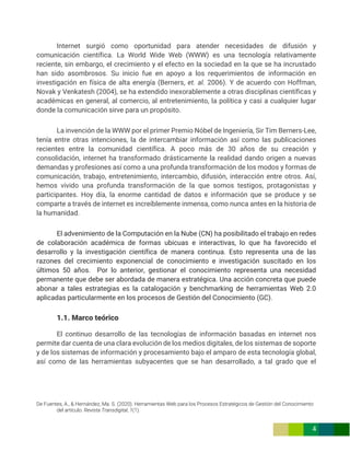 De Fuentes, A., & Hernández, Ma. S. (2020). Herramientas Web para los Procesos Estratégicos de Gestión del Conocimiento
del artículo. Revista Transdigital, 1(1).
4
Internet surgió como oportunidad para atender necesidades de difusión y
comunicación científica. La World Wide Web (WWW) es una tecnología relativamente
reciente, sin embargo, el crecimiento y el efecto en la sociedad en la que se ha incrustado
han sido asombrosos. Su inicio fue en apoyo a los requerimientos de información en
investigación en física de alta energía (Berners, et. al. 2006). Y de acuerdo con Hoffman,
Novak y Venkatesh (2004), se ha extendido inexorablemente a otras disciplinas científicas y
académicas en general, al comercio, al entretenimiento, la política y casi a cualquier lugar
donde la comunicación sirve para un propósito.
La invención de la WWW por el primer Premio Nóbel de Ingeniería, Sir Tim Berners-Lee,
tenía entre otras intenciones, la de intercambiar información así como las publicaciones
recientes entre la comunidad científica. A poco más de 30 años de su creación y
consolidación, internet ha transformado drásticamente la realidad dando origen a nuevas
demandas y profesiones así como a una profunda transformación de los modos y formas de
comunicación, trabajo, entretenimiento, intercambio, difusión, interacción entre otros. Así,
hemos vivido una profunda transformación de la que somos testigos, protagonistas y
participantes. Hoy día, la enorme cantidad de datos e información que se produce y se
comparte a través de internet es increíblemente inmensa, como nunca antes en la historia de
la humanidad.
El advenimiento de la Computación en la Nube (CN) ha posibilitado el trabajo en redes
de colaboración académica de formas ubicuas e interactivas, lo que ha favorecido el
desarrollo y la investigación científica de manera continua. Esto representa una de las
razones del crecimiento exponencial de conocimiento e investigación suscitado en los
últimos 50 años. Por lo anterior, gestionar el conocimiento representa una necesidad
permanente que debe ser abordada de manera estratégica. Una acción concreta que puede
abonar a tales estrategias es la catalogación y benchmarking de herramientas Web 2.0
aplicadas particularmente en los procesos de Gestión del Conocimiento (GC).
1.1. Marco teórico
El continuo desarrollo de las tecnologías de información basadas en internet nos
permite dar cuenta de una clara evolución de los medios digitales, de los sistemas de soporte
y de los sistemas de información y procesamiento bajo el amparo de esta tecnología global,
así como de las herramientas subyacentes que se han desarrollado, a tal grado que el
 