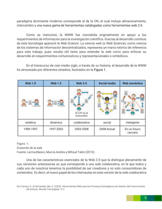 De Fuentes, A., & Hernández, Ma. S. (2020). Herramientas Web para los Procesos Estratégicos de Gestión del Conocimiento
del artículo. Revista Transdigital, 1(1).
5
paradigma dominante moderno corresponde al de la CN, el cual incluye almacenamiento,
intercambio y una nueva gama de herramientas catalogadas como herramientas web 2.0.
Como se mencionó, la WWW fue concebida originalmente en apoyo a los
requerimientos de información para la investigación científica. Gracias al desarrollo continuo
de esta tecnología apareció la Web Science. La ciencia web (o Web Science), como ciencia
de los sistemas de información descentralizados, representa un marco teórico de referencia
para este trabajo, pues resulta útil tanto para entender la web como para enfocar su
desarrollo en requerimientos comunicativos y representacionales o simbólicos.
En el transcurso de casi medio siglo, a través de su historia, el desarrollo de la WWW
ha atravesado por diferentes estadios, ilustrados en la Figura 1.
Web 1.0 Web 1.5 Web 2.0 Social media Web semántica
El C/P es el
prosumidor
estática dinámica colaborativa social inteligente
1989-1997 1997-2003 2003-2008 2008-Actual En un futuro
cercano
Figura 1.
Evolución de la web.
Fuente: Lerma-Blasco, Murcia Andrés y Mifsud Talón (2013).
Una de las características esenciales de la Web 2.0 que la distingue plenamente de
sus versiones antecesoras es que corresponde a una web colaborativa, en la que todos y
cada uno de nosotros tenemos la posibilidad de ser creadores y no solo consumidores de
contenidos. Es decir, el nuevo papel de los internautas en esta versión de la web colaborativa
 