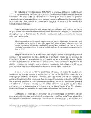 De Fuentes, A., & Hernández, Ma. S. (2020). Herramientas Web para los Procesos Estratégicos de Gestión del Conocimiento
del artículo. Revista Transdigital, 1(1).
7
Sin embargo, previo al desarrollo de la WWW, la invención del correo electrónico en
1973 por el ingeniero Ray Tomlinson, de la empresa Bolt Beranek and Newman de Cambridge,
Massachussets, representó un adelanto trascendental para llevar a cabo las primeras
experiencias asíncronas y posteriormente ubicuas, en cuanto a la difusión, sistematización y
producción del conocimiento sin coincidencia obligada de espacio o de tiempo, con
herramientas electrónicas.
Cuando Tomlinson inventó el correo electrónico, este hecho trascendente representó
un gran avance en la historia de las comunicaciones electrónicas y, con ello, las posibilidades
de explorar nuevas formas para la difusión y producción del conocimiento de manera
asíncrona y a distancia.
A Tomlinson se le ocurrió la sencilla idea de separar el nombre del receptor del mensaje y el de
su ordenador con el símbolo @, uno de los pocos símbolos no alfabéticos de los que disponía
el panel de mandos del teletipo que ARPANET empleaba en aquella época. Y así es como se
concibió el correo electrónico, y con él, el símbolo de la era de las conexiones de red (Ceruzzi,
2008, p. 123).
A la par del desarrollo de la web social, han surgido también nuevos paradigmas de
cómputo y de tratamiento de datos dentro de la evolución misma de los sistemas de
información. Tal es el caso del cómputo o Computación en la Nube (CN). De esta forma,
mientras que la Web 2.0 fue definida por O’Reilly (2005) como un conjunto de patrones del
diseño y modelos de negocio para la siguiente generación del software, la CN es un
paradigma que permite ofrecer servicios de computación a través de internet.
El advenimiento de la CN ha posibilitado el trabajo en redes de colaboración
académica de formas ubicuas e interactivas, lo que ha favorecido el desarrollo y la
investigación científica de manera continua. Esto representa una de las razones del
crecimiento exponencial de conocimiento e investigación suscitado en los últimos 50 años.
Por lo anterior, gestionar el conocimiento representa una necesidad permanente que debe
ser abordada de manera estratégica. Una acción concreta que puede ayudar a tales
estrategias es la catalogación y benchmarking de herramientas Web 2.0 aplicadas
particularmente en los procesos de Gestión del Conocimiento en la Nube (GCN).
La CN toma la tecnología, los servicios y las aplicaciones que son similares a los de
internet y los convierte en una utilidad de autoservicio. La palabra “nube” hace referencia a
dos conceptos esenciales: abstracción y virtualización. (Sosinsky, 2012). De acuerdo a la
 