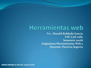 Por : Harold Robledo García
                  USC Cali valle
                 Semestre 2012b
Asignatura Herramientas Web 2
      Docente: Patricia Segovia
 