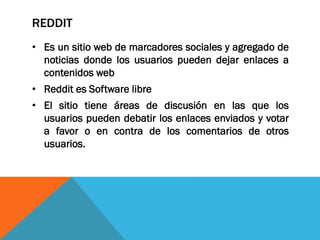 REDDIT
• Es un sitio web de marcadores sociales y agregado de
noticias donde los usuarios pueden dejar enlaces a
contenidos web
• Reddit es Software libre
• El sitio tiene áreas de discusión en las que los
usuarios pueden debatir los enlaces enviados y votar
a favor o en contra de los comentarios de otros
usuarios.
 