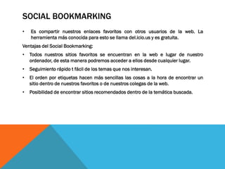 SOCIAL BOOKMARKING
• Es compartir nuestros enlaces favoritos con otros usuarios de la web. La
herramienta más conocida para esto se llama del.icio.us y es gratuita.
Ventajas del Social Bookmarking:
• Todos nuestros sitios favoritos se encuentran en la web e lugar de nuestro
ordenador, de esta manera podremos acceder a ellos desde cualquier lugar.
• Seguimiento rápido t fácil de los temas que nos interesan.
• El orden por etiquetas hacen más sencillas las cosas a la hora de encontrar un
sitio dentro de nuestros favoritos o de nuestros colegas de la web.
• Posibilidad de encontrar sitios recomendados dentro de la temática buscada.
 
