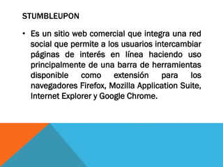 STUMBLEUPON
• Es un sitio web comercial que integra una red
social que permite a los usuarios intercambiar
páginas de interés en línea haciendo uso
principalmente de una barra de herramientas
disponible como extensión para los
navegadores Firefox, Mozilla Application Suite,
Internet Explorer y Google Chrome.
 