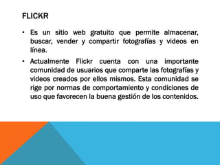 FLICKR
• Es un sitio web gratuito que permite almacenar,
buscar, vender y compartir fotografías y videos en
línea.
• Actualmente Flickr cuenta con una importante
comunidad de usuarios que comparte las fotografías y
videos creados por ellos mismos. Esta comunidad se
rige por normas de comportamiento y condiciones de
uso que favorecen la buena gestión de los contenidos.
 