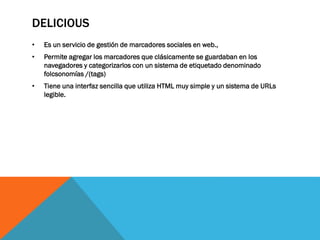 DELICIOUS
• Es un servicio de gestión de marcadores sociales en web.,
• Permite agregar los marcadores que clásicamente se guardaban en los
navegadores y categorizarlos con un sistema de etiquetado denominado
folcsonomías /(tags)
• Tiene una interfaz sencilla que utiliza HTML muy simple y un sistema de URLs
legible.
 