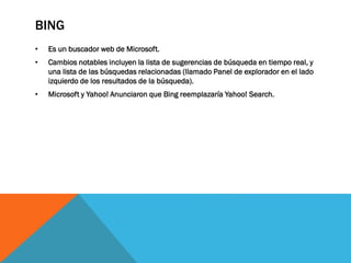 BING
• Es un buscador web de Microsoft.
• Cambios notables incluyen la lista de sugerencias de búsqueda en tiempo real, y
una lista de las búsquedas relacionadas (llamado Panel de explorador en el lado
izquierdo de los resultados de la búsqueda).
• Microsoft y Yahoo! Anunciaron que Bing reemplazaría Yahoo! Search.
 