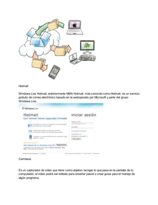 Hotmail. 
Windows Live Hotmail, anteriormente MSN Hotmail, más conocido como Hotmail, es un servicio 
gratuito de correo electrónico basado en la weboperado por Microsoft y parte del grupo 
Windows Live. 
Camtasia. 
Es un capturador de vídeo que tiene como objetivo recoger lo que pasa en la pantalla de tu 
computador; el vídeo podrá ser editado para enseñar pasos o crear guías para el manejo de 
algún programa. 
 