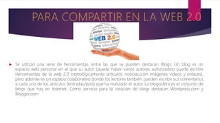  Se utilizan una serie de herramientas, entre las que se pueden destacar: Blogs: Un blog es un
espacio web personal en el que su autor (puede haber varios autores autorizados) puede escribir
Herramientas de la web 2.0 cronológicamente artículos, noticias.(con imágenes vídeos y enlaces),
pero además es un espacio colaborativo donde los lectores también pueden escribir sus comentarios
a cada uno de los artículos (entradas/post) que ha realizado el autor. La blogosfera es el conjunto de
blogs que hay en Internet. Como servicio para la creación de blogs destacan Wordpress.com y
Blogger.com
 