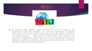  En hawaiano "wiki" significa: rápido, informal. Una wiki es un espacio web
corporativo, organizado mediante una estructura hipertextual de páginas
(referenciadas en un menú lateral), donde varias personas elaboran contenidos
de manera asíncrona. Basta pulsar el botón "editar" para acceder a los
contenidos y modificarlos. Suelen mantener un archivo histórico de las versiones
anteriores y facilitan la realización de copias de seguridad de los contenidos.
Hay diversos servidores de wikis gratuitos.
 