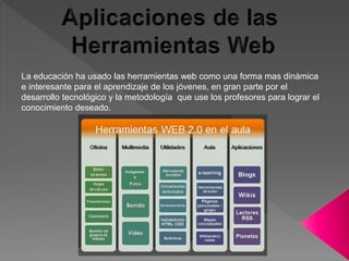 La educación ha usado las herramientas web como una forma mas dinámica
e interesante para el aprendizaje de los jóvenes, en gran parte por el
desarrollo tecnológico y la metodología que use los profesores para lograr el
conocimiento deseado.
 