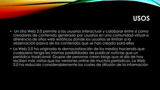USOS
• Un sitio Web 2.0 permite a los usuarios interactuar y colaborar entre sí como
creadores de contenido generado por usuarios en una comunidad virtual a
diferencia de sitios web estáticos donde los usuarios se limitan a la
observación pasiva de los contenidos que se han creado para ellos
• La Web 2.0 ha originado la democratización de los medios haciendo que
cualquiera tenga las mismas posibilidades de publicar noticias que un
periódico tradicional. Grupos de personas crean blogs que al día de hoy
reciben más visitas que las versiones online de muchos periódicos. La Web
2.0 ha reducido considerablemente los costes de difusión de la información
 