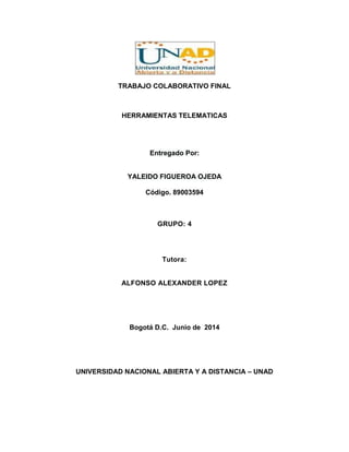 TRABAJO COLABORATIVO FINAL
HERRAMIENTAS TELEMATICAS
Entregado Por:
YALEIDO FIGUEROA OJEDA
Código. 89003594
GRUPO: 4
Tutora:
ALFONSO ALEXANDER LOPEZ
Bogotá D.C. Junio de 2014
UNIVERSIDAD NACIONAL ABIERTA Y A DISTANCIA – UNAD
 