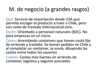 M. de negocio (a grandes rasgos)
Qué: Servicio de importación desde USA que
permite escoger el producto a traer a Chile, pero
con costo de traslado internacional cero.
Quién: Orientado a personasl naturales (B2C). No
para empresas en un inicio.
Cómo: Arrendando containers que tienen costo fijo
de arriendo y traslado. Se toman pedidos en Chile y
al completar un container, se envía, diluyendo los
costos entre todos los usuarios
Cuánto: Costos más fuertes en arriendo de
container, logística y seguros asociados
 
