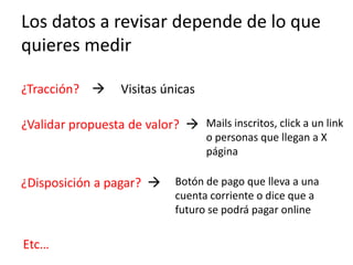 Los datos a revisar depende de lo que
quieres medir

¿Tracción?        Visitas únicas

¿Validar propuesta de valor?  Mails inscritos, click a un link
                                    o personas que llegan a X
                                    página

¿Disposición a pagar?        Botón de pago que lleva a una
                              cuenta corriente o dice que a
                              futuro se podrá pagar online

Etc…
 