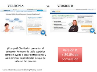 ¿Por qué? Claridad al presentar el
    contexto. Remover la tabla superior                      Versión B
   también ayudó a sacar distraccionar y                    + 89,8% de
    así disminuir la posibilidad de que se
            salieran del proceso
                                                            conversión

Fuente: http://unbounce.com/a-b-testing/shocking-results/
 
