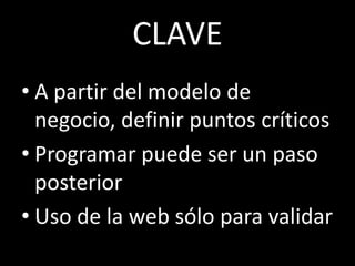 CLAVE
• A partir del modelo de
  negocio, definir puntos críticos
• Programar puede ser un paso
  posterior
• Uso de la web sólo para validar
 
