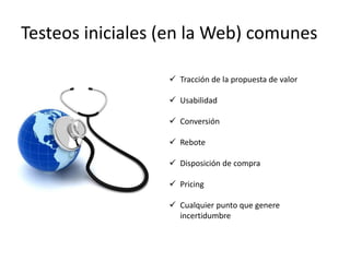 Testeos iniciales (en la Web) comunes

                   Tracción de la propuesta de valor

                   Usabilidad

                   Conversión

                   Rebote

                   Disposición de compra

                   Pricing

                   Cualquier punto que genere
                    incertidumbre
 