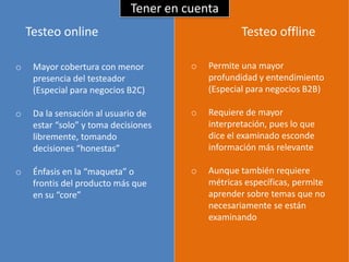 Tener en cuenta
    Testeo online                                  Testeo offline

o    Mayor cobertura con menor         o   Permite una mayor
     presencia del testeador               profundidad y entendimiento
     (Especial para negocios B2C)          (Especial para negocios B2B)

o    Da la sensación al usuario de     o   Requiere de mayor
     estar “solo” y toma decisiones        interpretación, pues lo que
     libremente, tomando                   dice el examinado esconde
     decisiones “honestas”                 información más relevante

o    Énfasis en la “maqueta” o         o   Aunque también requiere
     frontis del producto más que          métricas específicas, permite
     en su “core”                          aprender sobre temas que no
                                           necesariamente se están
                                           examinando
 