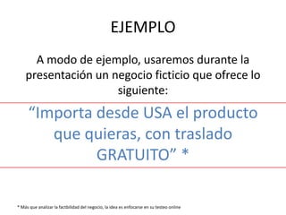 EJEMPLO
      A modo de ejemplo, usaremos durante la
    presentación un negocio ficticio que ofrece lo
                     siguiente:
     “Importa desde USA el producto
        que quieras, con traslado
              GRATUITO” *

* Más que analizar la factbilidad del negocio, la idea es enfocarse en su testeo online
 