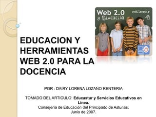 EDUCACION Y HERRAMIENTAS WEB 2.0 PARA LA DOCENCIA POR : DAIRY LORENA LOZANO RENTERIA TOMADO DEL ARTICULO: Educastur y Servicios Educativos en Línea. Consejería de Educación del Principado de Asturias. Junio de 2007. 